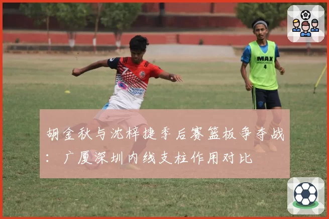 胡金秋与沈梓捷季后赛篮板争夺战：广厦深圳内线支柱作用对比