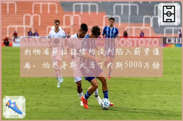 利物浦萨拉赫续约谈判陷入薪资僵局,伯恩茅斯大马丁内斯5000万镑替代方案浮出水面__br_