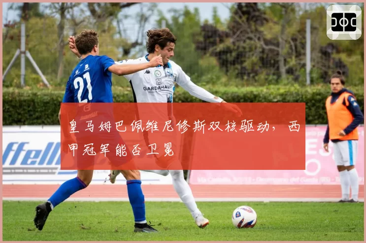 皇马姆巴佩维尼修斯双核驱动，西甲冠军能否卫冕