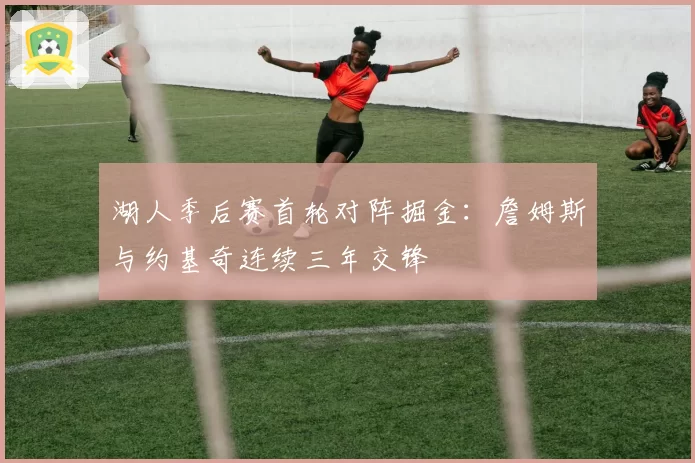 湖人季后赛首轮对阵掘金：詹姆斯与约基奇连续三年交锋