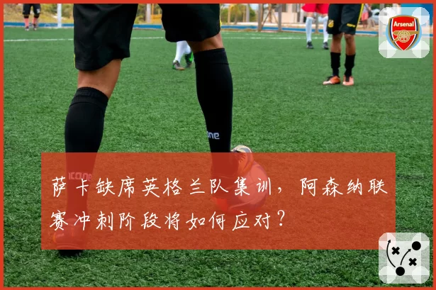 萨卡缺席英格兰队集训,阿森纳联赛冲刺阶段将如何应对?