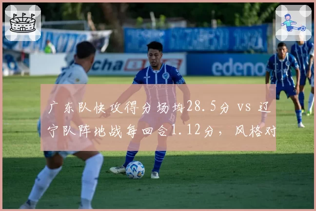 广东队快攻得分场均28.5分 vs 辽宁队阵地战每回合1.12分，风格对决谁更高效