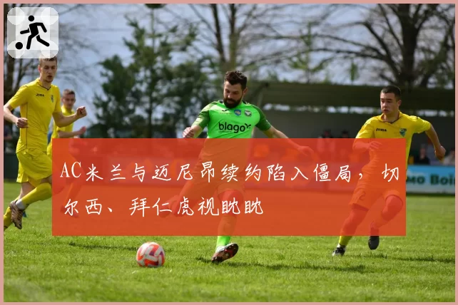 AC米兰与迈尼昂续约陷入僵局,切尔西、拜仁虎视眈眈