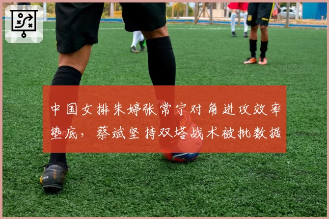 中国女排朱婷张常宁对角进攻效率垫底,蔡斌坚持双塔战术被批数据不会说谎