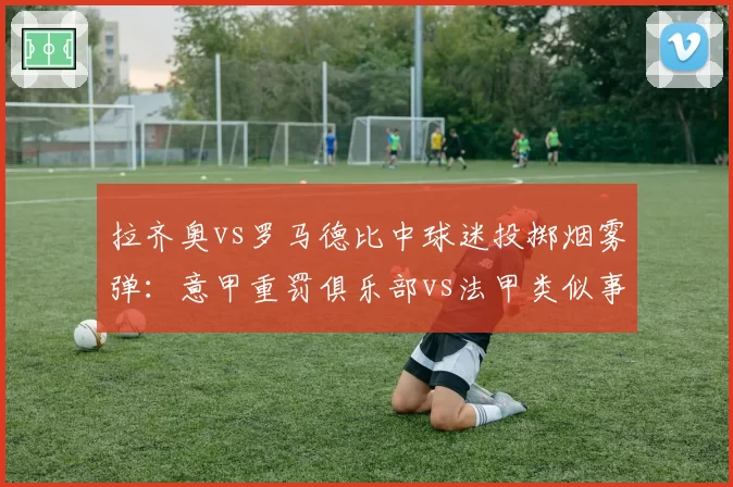 拉齐奥vs罗马德比中球迷投掷烟雾弹：意甲重罚俱乐部vs法甲类似事件仅警告，处罚力度对比鲜明