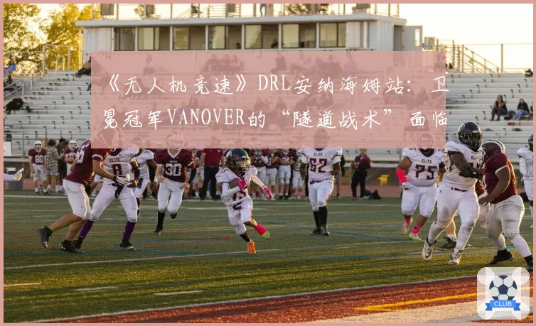 《无人机竞速》DRL安纳海姆站:卫冕冠军VANOVER的“隧道战术”面临挑战