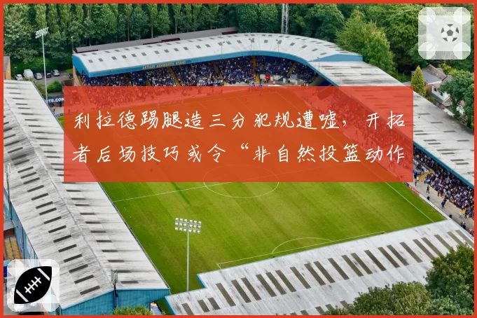 利拉德踢腿造三分犯规遭嘘，开拓者后场技巧或令“非自然投篮动作”被禁止