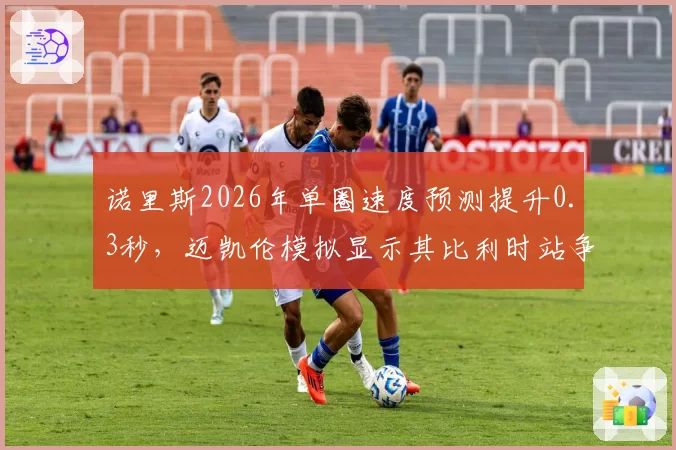 诺里斯2026年单圈速度预测提升0.3秒，迈凯伦模拟显示其比利时站争冠