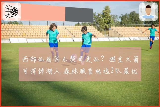 西部乱局因东契奇更乱?掘金火箭可挤掉湖人 森林狼首轮选2队最优