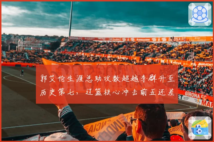 郭艾伦生涯总助攻数超越李群升至历史第七，辽篮核心冲击前五还差几步？