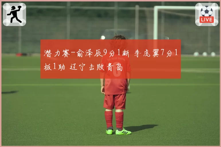 潜力赛-俞泽辰9分1断 李虎翼7分1板1助 辽宁击败青岛