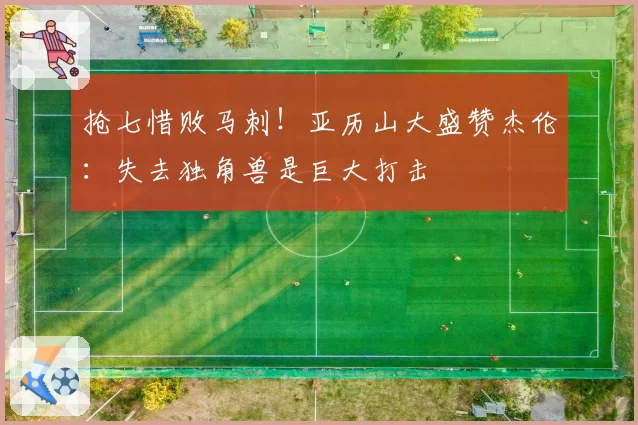 抢七惜败马刺！亚历山大盛赞杰伦：失去独角兽是巨大打击