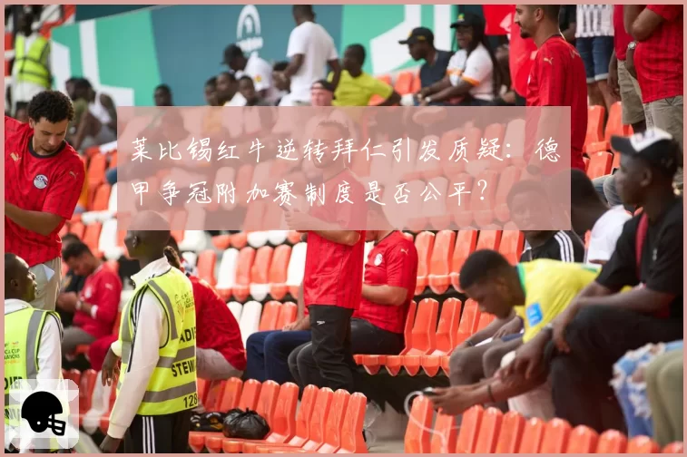 莱比锡红牛逆转拜仁引发质疑：德甲争冠附加赛制度是否公平？