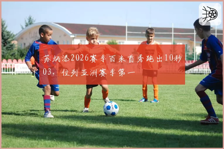 苏炳添2026赛季百米首秀跑出10秒03，位列亚洲赛季第一