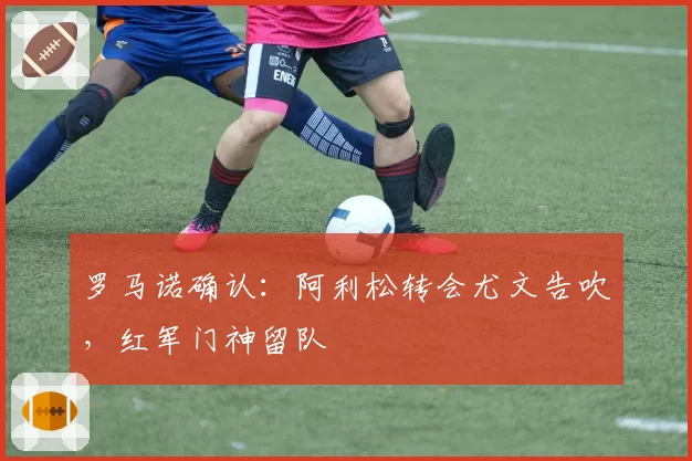 罗马诺确认：阿利松转会尤文告吹，红军门神留队