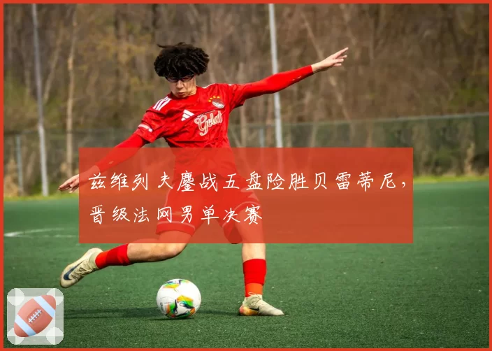 兹维列夫鏖战五盘险胜贝雷蒂尼,晋级法网男单决赛