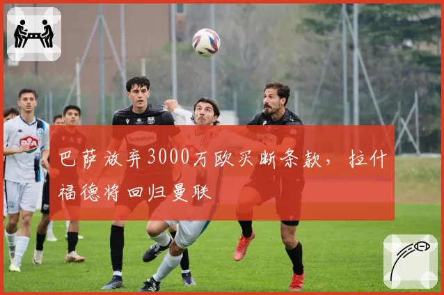 巴萨放弃3000万欧买断条款，拉什福德将回归曼联