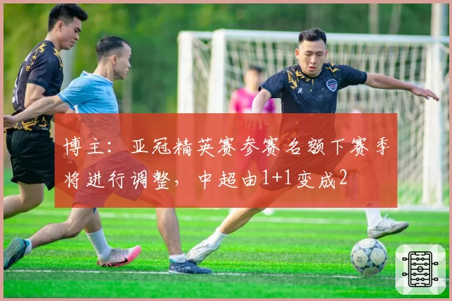 博主：亚冠精英赛参赛名额下赛季将进行调整，中超由1+1变成2