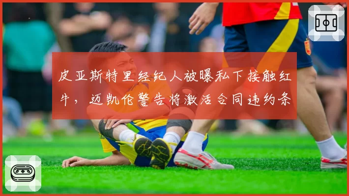 皮亚斯特里经纪人被曝私下接触红牛，迈凯伦警告将激活合同违约条款