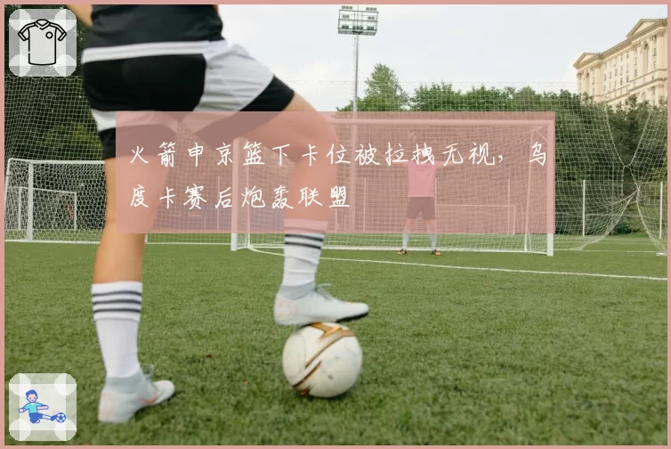 火箭申京篮下卡位被拉拽无视，乌度卡赛后炮轰联盟