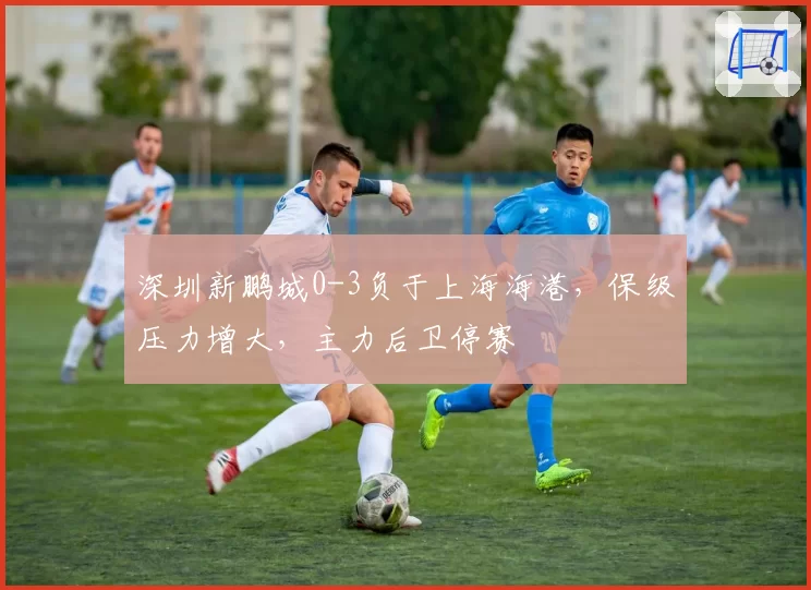深圳新鹏城0-3负于上海海港，保级压力增大，主力后卫停赛