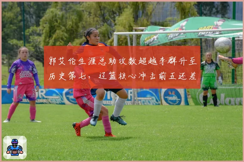 郭艾伦生涯总助攻数超越李群升至历史第七，辽篮核心冲击前五还差几步？