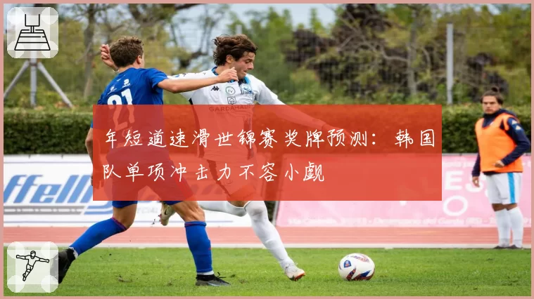 年短道速滑世锦赛奖牌预测：韩国队单项冲击力不容小觑