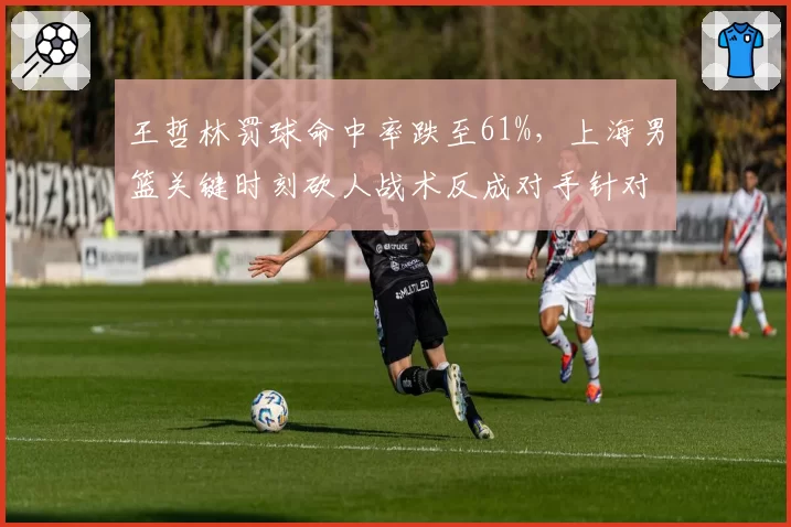 王哲林罚球命中率跌至61%，上海男篮关键时刻砍人战术反成对手针对点