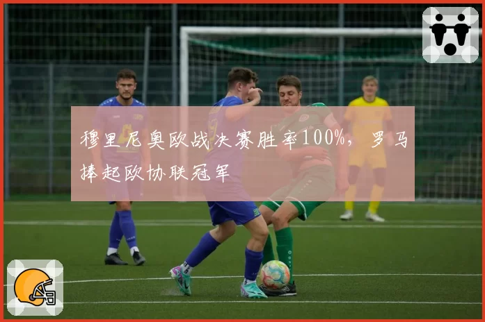 穆里尼奥欧战决赛胜率100%，罗马捧起欧协联冠军