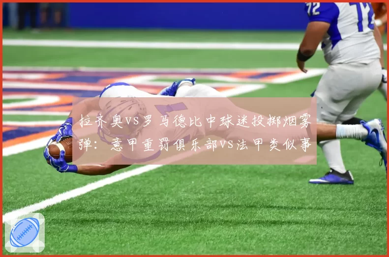 拉齐奥vs罗马德比中球迷投掷烟雾弹：意甲重罚俱乐部vs法甲类似事件仅警告，处罚力度对比鲜明