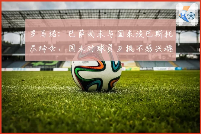 罗马诺:巴萨尚未与国米谈巴斯托尼转会,国米对球员互换不感兴趣