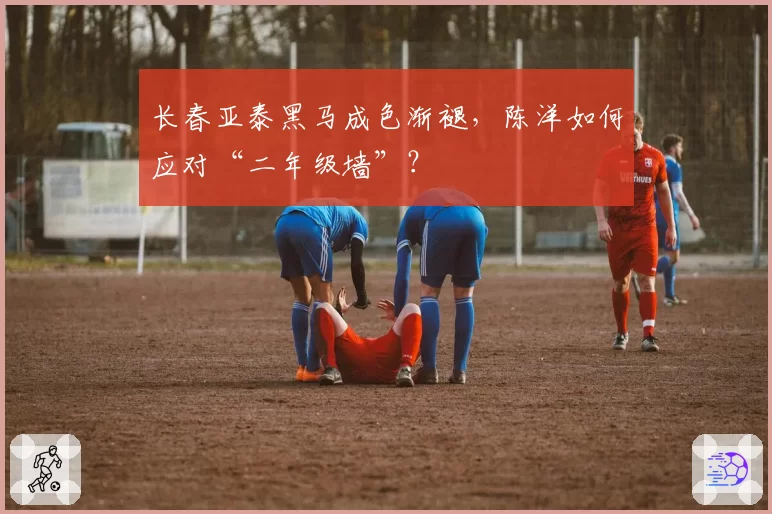 长春亚泰黑马成色渐褪，陈洋如何应对“二年级墙”？