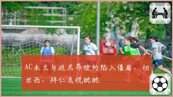 AC米兰与迈尼昂续约陷入僵局,切尔西、拜仁虎视眈眈