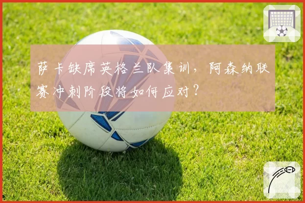 萨卡缺席英格兰队集训,阿森纳联赛冲刺阶段将如何应对?