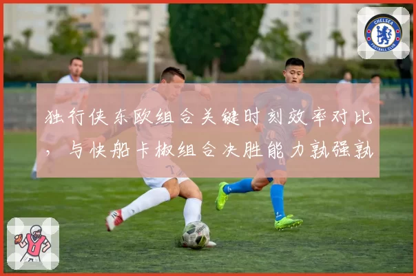 独行侠东欧组合关键时刻效率对比，与快船卡椒组合决胜能力孰强孰弱