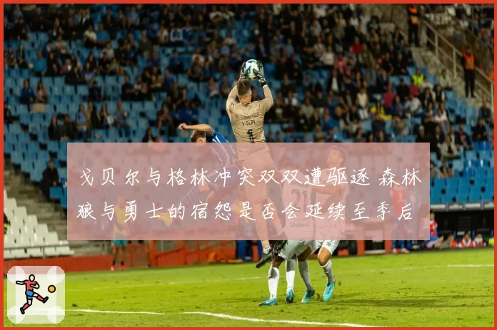 戈贝尔与格林冲突双双遭驱逐 森林狼与勇士的宿怨是否会延续至季后赛？