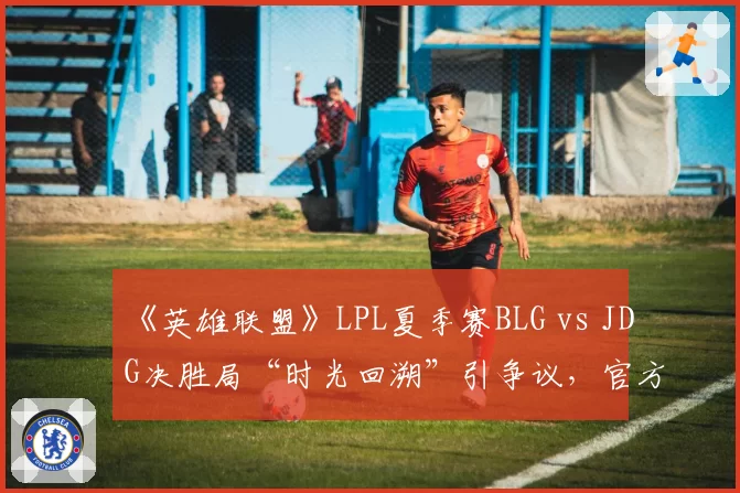 《英雄联盟》LPL夏季赛BLG vs JDG决胜局“时光回溯”引争议，官方称设备故障
