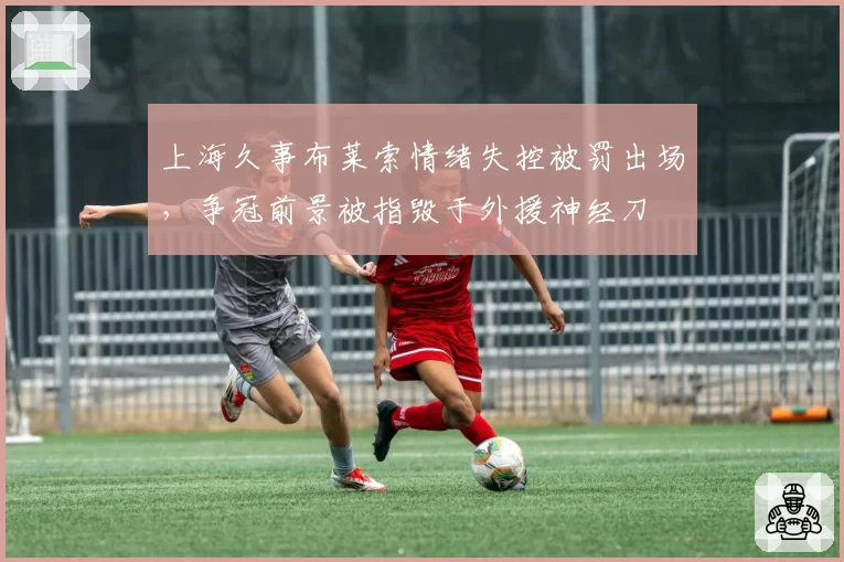 上海久事布莱索情绪失控被罚出场，争冠前景被指毁于外援神经刀