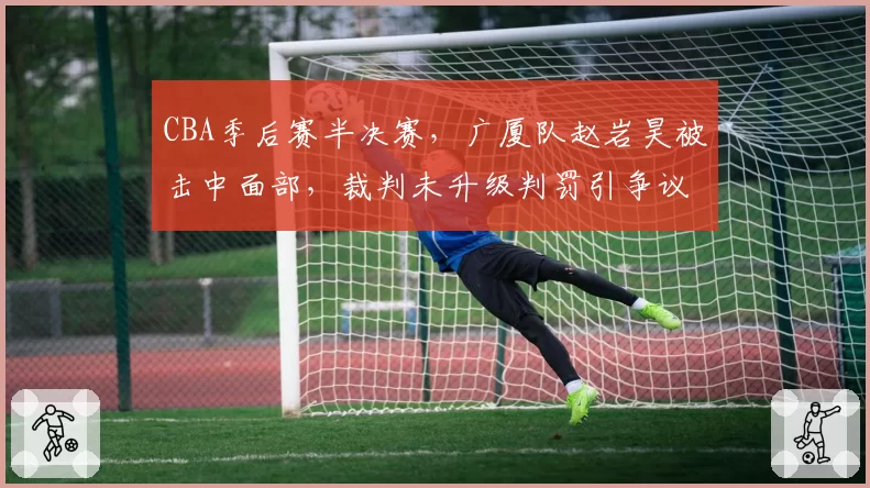 CBA季后赛半决赛,广厦队赵岩昊被击中面部,裁判未升级判罚引争议