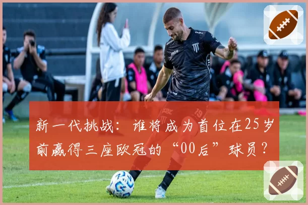 新一代挑战:谁将成为首位在25岁前赢得三座欧冠的“00后”球员?