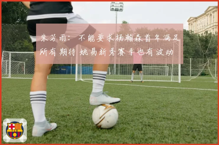 朱芳雨:不能要求杨瀚森首年满足所有期待 姚易新秀赛季也有波动