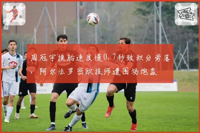 周冠宇换胎速度慢0.7秒致积分旁落，阿尔法罗密欧技师遭围场炮轰