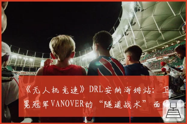 《无人机竞速》DRL安纳海姆站：卫冕冠军VANOVER的“隧道战术”面临挑战