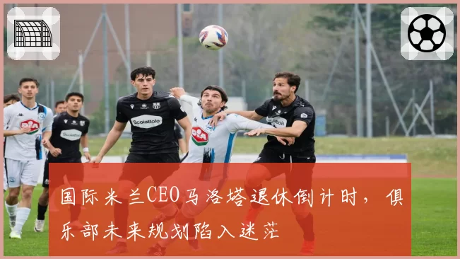 国际米兰CEO马洛塔退休倒计时,俱乐部未来规划陷入迷茫