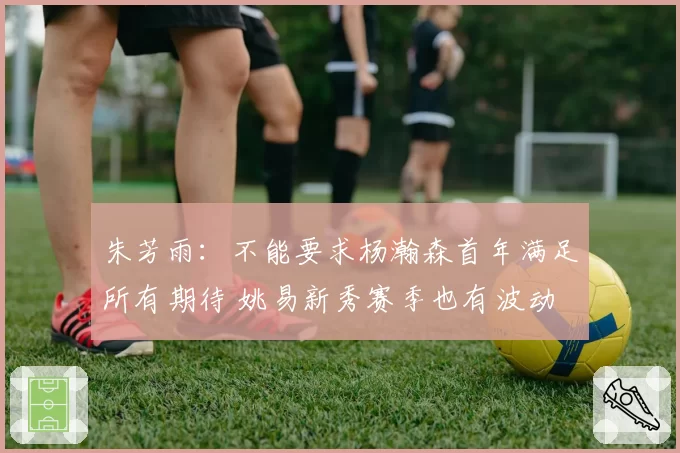 朱芳雨:不能要求杨瀚森首年满足所有期待 姚易新秀赛季也有波动