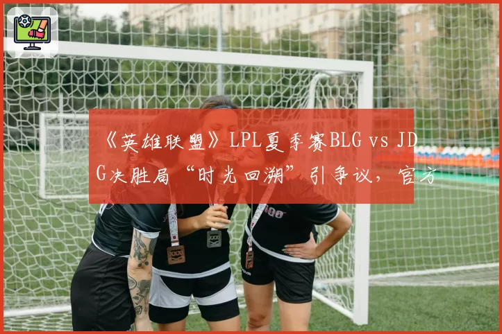 《英雄联盟》LPL夏季赛BLG vs JDG决胜局“时光回溯”引争议，官方称设备故障