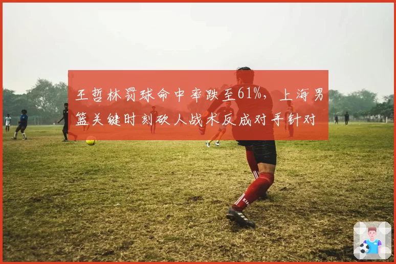 王哲林罚球命中率跌至61%，上海男篮关键时刻砍人战术反成对手针对点