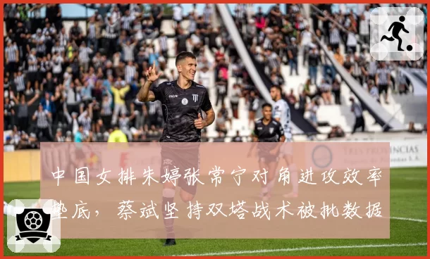 中国女排朱婷张常宁对角进攻效率垫底，蔡斌坚持双塔战术被批数据不会说谎