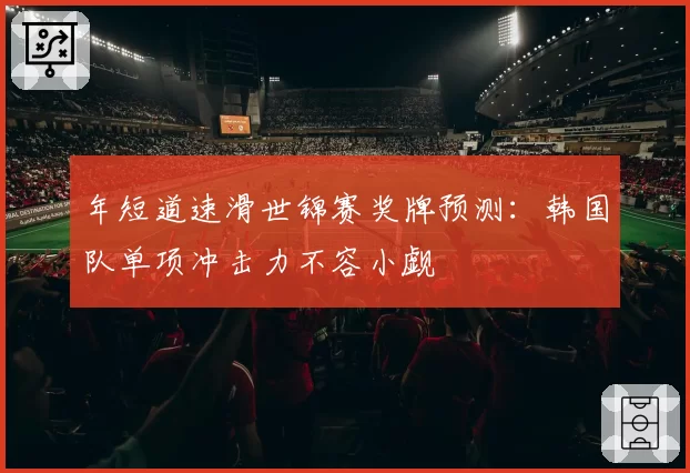 年短道速滑世锦赛奖牌预测：韩国队单项冲击力不容小觑