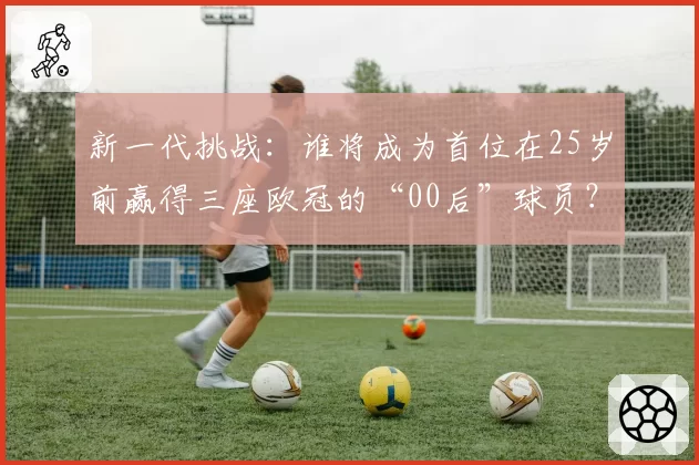 新一代挑战：谁将成为首位在25岁前赢得三座欧冠的“00后”球员？